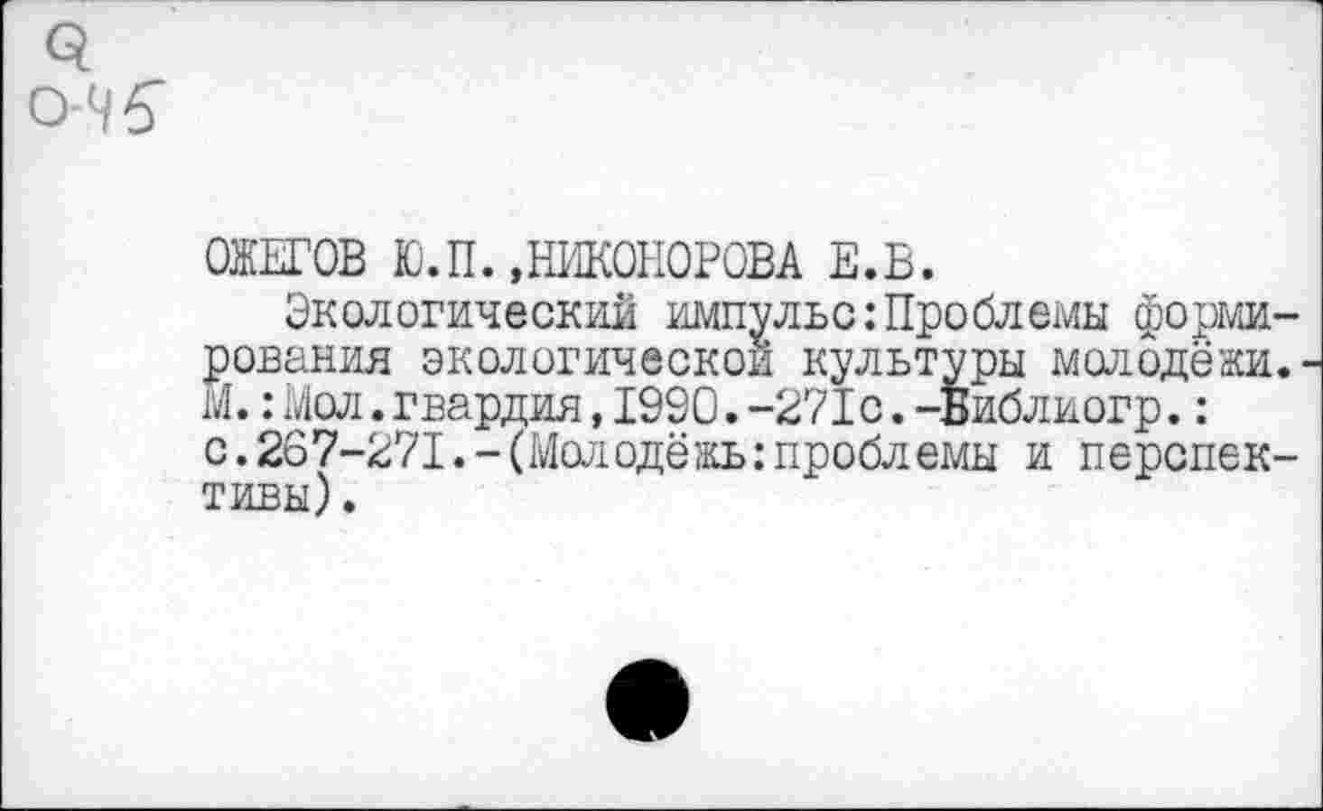 ﻿ОЖЕГОВ Ю.П. »НИКОНОРОВА Е.В.
Экологический импульс:Проблемы форми рования экологической культуры молодёжи М.: Мол.гвардия,1990.-271с.-Библиогр.: с.267-271.-(Молодёжь:проблемы и перепек тивы).